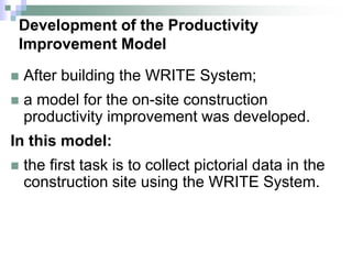 Development of the Productivity
Improvement Model
 After building the WRITE System;
 a model for the on-site construction
productivity improvement was developed.
In this model:
 the first task is to collect pictorial data in the
construction site using the WRITE System.
 