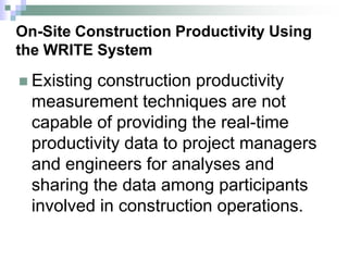 On-Site Construction Productivity Using
the WRITE System
 Existing construction productivity
measurement techniques are not
capable of providing the real-time
productivity data to project managers
and engineers for analyses and
sharing the data among participants
involved in construction operations.
 