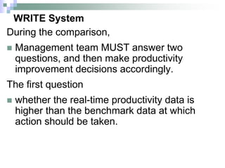 WRITE System
During the comparison,
 Management team MUST answer two
questions, and then make productivity
improvement decisions accordingly.
The first question
 whether the real-time productivity data is
higher than the benchmark data at which
action should be taken.
 