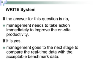 WRITE System
If the answer for this question is no,
 management needs to take action
immediately to improve the on-site
productivity.
If it is yes,
 management goes to the next stage to
compare the real-time data with the
acceptable benchmark data.
 