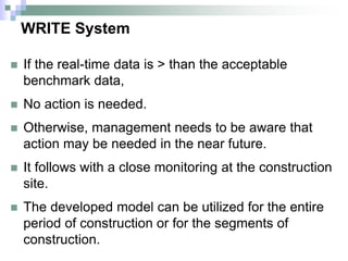 WRITE System
 If the real-time data is > than the acceptable
benchmark data,
 No action is needed.
 Otherwise, management needs to be aware that
action may be needed in the near future.
 It follows with a close monitoring at the construction
site.
 The developed model can be utilized for the entire
period of construction or for the segments of
construction.
 