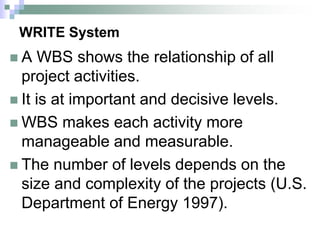 WRITE System
 A WBS shows the relationship of all
project activities.
 It is at important and decisive levels.
 WBS makes each activity more
manageable and measurable.
 The number of levels depends on the
size and complexity of the projects (U.S.
Department of Energy 1997).
 