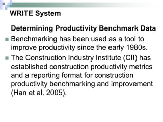 WRITE System
Determining Productivity Benchmark Data
 Benchmarking has been used as a tool to
improve productivity since the early 1980s.
 The Construction Industry Institute (CII) has
established construction productivity metrics
and a reporting format for construction
productivity benchmarking and improvement
(Han et al. 2005).
 