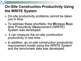 On-Site Construction Productivity Using
the WRITE System
 On-site productivity problems cannot be taken
just in time.
 To address these shortfalls, the Wireless Real-
time Productivity Measurement (WRITE)
System was developed.
 it can measure the on-site construction
productivity in real time.
 In addition, an on-site construction productivity
improvement model using the WRITE System
and the benchmark data was developed.
 
