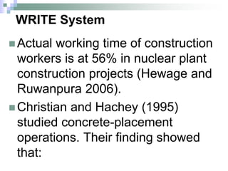 WRITE System
 Actual working time of construction
workers is at 56% in nuclear plant
construction projects (Hewage and
Ruwanpura 2006).
 Christian and Hachey (1995)
studied concrete-placement
operations. Their finding showed
that:
 