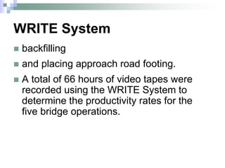 WRITE System
 backfilling
 and placing approach road footing.
 A total of 66 hours of video tapes were
recorded using the WRITE System to
determine the productivity rates for the
five bridge operations.
 