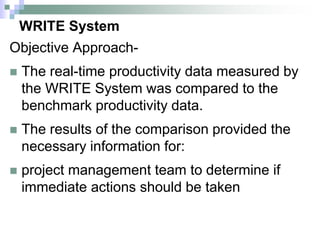 WRITE System
Objective Approach-
 The real-time productivity data measured by
the WRITE System was compared to the
benchmark productivity data.
 The results of the comparison provided the
necessary information for:
 project management team to determine if
immediate actions should be taken
 