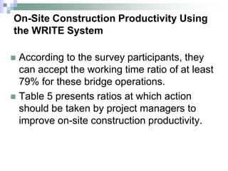 On-Site Construction Productivity Using
the WRITE System
 According to the survey participants, they
can accept the working time ratio of at least
79% for these bridge operations.
 Table 5 presents ratios at which action
should be taken by project managers to
improve on-site construction productivity.
 