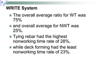 WRITE System
 The overall average ratio for WT was
75%
 and overall average for NWT was
25%.
 Tying rebar had the highest
nonworking time rate of 28%,
 while deck forming had the least
nonworking time rate of 23%.
 