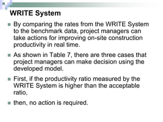 WRITE System
 By comparing the rates from the WRITE System
to the benchmark data, project managers can
take actions for improving on-site construction
productivity in real time.
 As shown in Table 7, there are three cases that
project managers can make decision using the
developed model.
 First, if the productivity ratio measured by the
WRITE System is higher than the acceptable
ratio,
 then, no action is required.
 