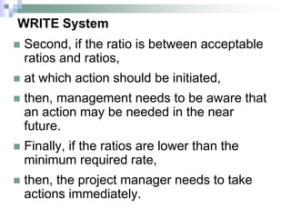 WRITE System
 Second, if the ratio is between acceptable
ratios and ratios,
 at which action should be initiated,
 then, management needs to be aware that
an action may be needed in the near
future.
 Finally, if the ratios are lower than the
minimum required rate,
 then, the project manager needs to take
actions immediately.
 