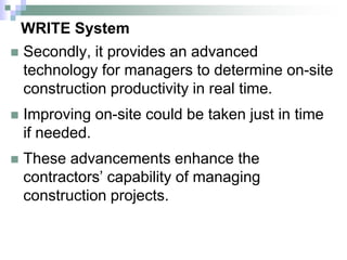 WRITE System
 Secondly, it provides an advanced
technology for managers to determine on-site
construction productivity in real time.
 Improving on-site could be taken just in time
if needed.
 These advancements enhance the
contractors’ capability of managing
construction projects.
 