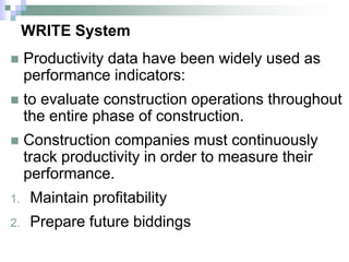 WRITE System
 Productivity data have been widely used as
performance indicators:
 to evaluate construction operations throughout
the entire phase of construction.
 Construction companies must continuously
track productivity in order to measure their
performance.
1. Maintain profitability
2. Prepare future biddings
 