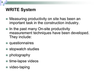 WRITE System
 Measuring productivity on site has been an
important task in the construction industry.
 In the past many On-site productivity
measurement techniques have been developed.
They include:
 questionnaires
 stopwatch studies
 photography
 time-lapse videos
 video-taping
 
