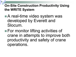 On-Site Construction Productivity Using
the WRITE System
 A real-time video system was
developed by Everett and
Slocum.
 For monitor lifting activities of
crane in attempts to improve both
productivity and safety of crane
operations.
 