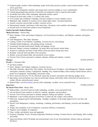 Prepared quality products while maintaining proper food safety practices, portion control and presentation within
service goal times.
Stored food in designated containers and storage areas to prevent spoilage or cross-contamination.
Cooked and packaged large batches of food that were prepared to order or kept hot until needed.
Assembled food orders while maintaining appropriate portion control.
Prepared all food orders within a 2-3 minute time frame.
Cross-trained and coordinated scheduling with team members to ensure seamless service.
Maintained high standards of customer service during high-volume, fast-paced operations.
Greeted customers and provided excellent customer service.
Demonstrated integrity and honesty while interacting with guests, team members and managers.
Ensured food was stored and cooked at correct temperature
Student Specialist Student Manager 10/2012 to 01/2014
Miami University – Oxford, Ohio
Direct, Monitor, Train, and Evaluate Employees, Fast Food Service Excellence, and Maintain sanitation and hygiene
standards.
Cash Management, Plan Daily Operation.
Cooking, Cashier, Fryer Filtration, Expediting, Customer Service, and Cleaning.
Schedule Student Employees, and opening-closing restaurant.
Consistently provided professional, friendly and engaging service.
Received frequent customer compliments for going above and beyond normal duties.
Assisted in cashiering and Point of Sale (POS) system procedures during busy hours.
Routinely removed trash and debris from restaurant.
Quickly set up and cleared tables and stocked all service stations.
Oversaw front of house personnel to maintain adequate staffing and minimize overtime.
Manager 02/2010 to 09/2012
Wendy’s – Cincinnati, Ohio
ServSafe Certified.
Direct, Monitor, and Evaluate employees, Customer Service.
Plan Daily Operation, Open-Close Store, Deliver Fast Food Service Excellence, Cash Management, Maintain sanitation
and hygiene standards, Cashier, Cooking/Grill, Handling Fries, Sandwich Maker, Dish washing Trained kitchen staff on
proper use of equipment, food handling, and portion sizing.
Drove food costs down by 33% by effectively improving inventory procedures and reducing spoilage levels.
Kept dining room and kitchen area clean by performing cleaning and laundry duties performed all transactions in a
cordial, efficient and professional manner.
Reduced labor costs by [number] percent while maintaining excellent service and profit levels.
Supervisor 05/2008 to 04/2013
The Beach Water Park –Mason, Ohio
Reduced labor costs by33% percent while maintaining excellent service and profit levels.
Led and directed team members on effective methods, operations and procedures.
Oversaw front of house personnel to maintain adequate staffing and minimize overtime.
Maintained a safe working and guest environment to reduce the risk of injury and accidents.
Effectively managed payroll and timekeeping, including completion of the proper paperwork for new hires and
terminations.
Payroll, Cash Management, training, monitoring, evaluating performance, and initiating corrective and disciplinary
actions.
Assigns and coordinates work of employees to promote efficiency of operations.
Prepared work schedules for employees.
Clean, sterilize and disinfect areas and equipment.
Inventory, Unloading Trucks, Stocking, Organizing Warehouse Cooking, Customer Service, and Cleaning, Dish washing,
and Cashier.
Supervised kitchen staff of 20 people and ensured proper event set-up, food preparation, kitchen clean-up and proper
shut down.
 