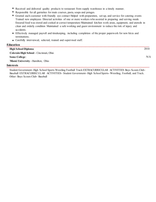 Received and delivered quality products to restaurant from supply warehouse in a timely manner.
Responsible for all garnishes for main courses, pasta, soups and potages.
Greeted each customer with friendly eye contact Helped with preparation, set-up, and service for catering events
Trained new employees Directed activities of one or more workers who assisted in preparing and serving meals
Ensured food was stored and cooked at correct temperature Maintained kitchen work areas, equipment, and utensils in
clean and orderly condition Maintained a safe working and guest environment to reduce the risk of injury and
accidents.
Effectively managed payroll and timekeeping, including completion of the proper paperwork for new hires and
terminations.
Carefully interviewed, selected, trained and supervised staff.
Education
High School Diploma: 2010
Colerain High School - Cincinnati, Ohio
Some College: N/A
Miami University - Hamilton, Ohio
Interests
Student Government- High School Sports Wrestling Football Track EXTRACURRICULAR ACTIVITIES Boys Scouts Club-
Baseball EXTRACURRICULAR ACTIVITIES- Student Government- High SchoolSports- Wrestling, Football, and Track.
Other: Boys Scouts Club- Baseball
 