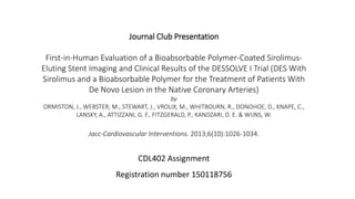 Journal Club Presentation
First-in-Human Evaluation of a Bioabsorbable Polymer-Coated Sirolimus-
Eluting Stent Imaging and Clinical Results of the DESSOLVE I Trial (DES With
Sirolimus and a Bioabsorbable Polymer for the Treatment of Patients With
De Novo Lesion in the Native Coronary Arteries)
by
ORMISTON, J., WEBSTER, M., STEWART, J., VROLIX, M., WHITBOURN, R., DONOHOE, D., KNAPE, C.,
LANSKY, A., ATTIZZANI, G. F., FITZGERALD, P., KANDZARI, D. E. & WIJNS, W.
Jacc-Cardiovascular Interventions. 2013;6(10):1026-1034.
CDL402 Assignment
Registration number 150118756
 