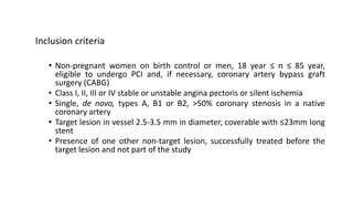 Inclusion criteria
• Non-pregnant women on birth control or men, 18 year ≤ n ≤ 85 year,
eligible to undergo PCI and, if necessary, coronary artery bypass graft
surgery (CABG)
• Class I, II, III or IV stable or unstable angina pectoris or silent ischemia
• Single, de novo, types A, B1 or B2, >50% coronary stenosis in a native
coronary artery
• Target lesion in vessel 2.5-3.5 mm in diameter, coverable with ≤23mm long
stent
• Presence of one other non-target lesion, successfully treated before the
target lesion and not part of the study
 
