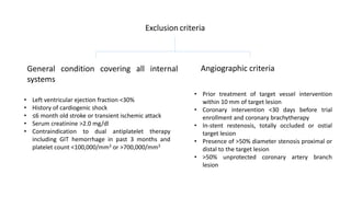 Exclusion criteria
General condition covering all internal
systems
Angiographic criteria
• Left ventricular ejection fraction <30%
• History of cardiogenic shock
• ≤6 month old stroke or transient ischemic attack
• Serum creatinine >2.0 mg/dl
• Contraindication to dual antiplatelet therapy
including GIT hemorrhage in past 3 months and
platelet count <100,000/mm3 or >700,000/mm3
• Prior treatment of target vessel intervention
within 10 mm of target lesion
• Coronary intervention <30 days before trial
enrollment and coronary brachytherapy
• In-stent restenosis, totally occluded or ostial
target lesion
• Presence of >50% diameter stenosis proximal or
distal to the target lesion
• >50% unprotected coronary artery branch
lesion
 