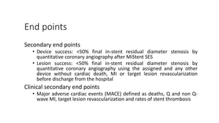 End points
Secondary end points
• Device success: <50% final in-stent residual diameter stenosis by
quantitative coronary angiography after MiStent SES
• Lesion success: <50% final in-stent residual diameter stenosis by
quantitative coronary angiography using the assigned and any other
device without cardiac death, MI or target lesion revascularization
before discharge from the hospital
Clinical secondary end points
• Major adverse cardiac events (MACE) defined as deaths, Q and non Q-
wave MI, target lesion revascularization and rates of stent thrombosis
 