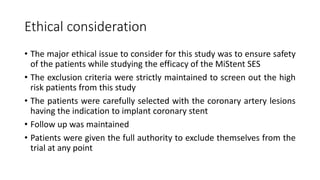 Ethical consideration
• The major ethical issue to consider for this study was to ensure safety
of the patients while studying the efficacy of the MiStent SES
• The exclusion criteria were strictly maintained to screen out the high
risk patients from this study
• The patients were carefully selected with the coronary artery lesions
having the indication to implant coronary stent
• Follow up was maintained
• Patients were given the full authority to exclude themselves from the
trial at any point
 