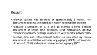 Result
• Polymer coating was absorbed at approximately 3 month. First
assessment point was selected at 4 month keeping that on mind
• Repeated assessment at 6, 8 and 18 months allowed detailed
assessment of tissue strut coverage, strut malposition, positive
remodeling and other changes associated with durable polymer DES
• Baseline data and interventional follow up was done by clinical
assessment, quantitative coronary angiography (QCA), intravascular
ultrasound (IVUS) and optical coherence tomography (OCT
 