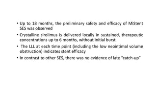 • Up to 18 months, the preliminary safety and efficacy of MiStent
SES was observed
• Crystalline sirolimus is delivered locally in sustained, therapeutic
concentrations up to 6 months, without initial burst
• The LLL at each time point (including the low neointimal volume
obstruction) indicates stent efficacy
• In contrast to other SES, there was no evidence of late “catch-up”
 