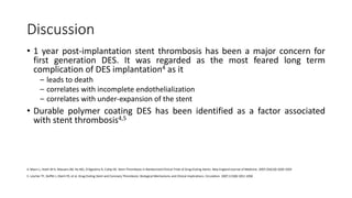 Discussion
• 1 year post-implantation stent thrombosis has been a major concern for
first generation DES. It was regarded as the most feared long term
complication of DES implantation4 as it
– leads to death
– correlates with incomplete endothelialization
– correlates with under-expansion of the stent
• Durable polymer coating DES has been identified as a factor associated
with stent thrombosis4,5
4. Mauri L, Hsieh W-h, Massaro JM, Ho KKL, D'Agostino R, Cutlip DE. Stent Thrombosis in Randomized Clinical Trials of Drug-Eluting Stents. New England Journal of Medicine. 2007;356(10):1020-1029
5. Lüscher TF, Steffel J, Eberli FR, et al. Drug-Eluting Stent and Coronary Thrombosis: Biological Mechanisms and Clinical Implications. Circulation. 2007;115(8):1051-1058
 