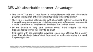 DES with absorbable polymer: Advantages
• The rate of TLR and ST was lower in antiproliferative DES with absorbable
polymer coating than antiproliferative DES with permanent polymer8
• There is less ongoing inflammation with absorbable polymer containing DES
than with permanent polymer containing ones. And inflammatory response is
a major contributor to the processes leading to late adverse events
• So the chance of long term adverse events from MiStent SES with
biodegradable polymer was likely to be lower
• DES coated with bio-absorbable polymers remain very effective for a longer
time. They eliminate risks of stent thrombosis as well as decreasing the need
for prolonged DAPT
8. Stefanini GG, Byrne RA, Serruys PW, et al. Biodegradable polymer drug-eluting stents reduce the risk of stent thrombosis at 4 years in patients undergoing percutaneous coronary intervention: a pooled analysis of
individual patient data from the ISAR-TEST 3, ISAR-TEST 4, and LEADERS randomized trials. European Heart Journal. 2012;33(10):1214-1222
 