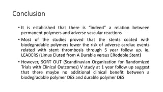 Conclusion
• It is established that there is “indeed” a relation between
permanent polymers and adverse vascular reactions
• Most of the studies proved that the stents coated with
biodegradable polymers lower the risk of adverse cardiac events
related with stent thrombosis through 5 year follow up. ie.
LEADERS (Limus Eluted from A Durable versus ERodeble Stent)
• However, SORT OUT (Scandinavian Organization for Randomized
Trials with Clinical Outcomes) V study at 1 year follow up suggest
that there maybe no additional clinical benefit between a
biodegradable polymer DES and durable polymer DES
 