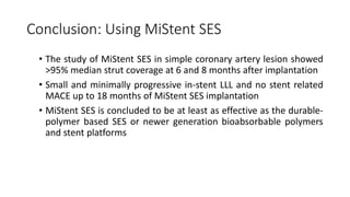 Conclusion: Using MiStent SES
• The study of MiStent SES in simple coronary artery lesion showed
>95% median strut coverage at 6 and 8 months after implantation
• Small and minimally progressive in-stent LLL and no stent related
MACE up to 18 months of MiStent SES implantation
• MiStent SES is concluded to be at least as effective as the durable-
polymer based SES or newer generation bioabsorbable polymers
and stent platforms
 