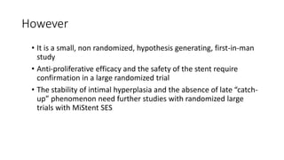 However
• It is a small, non randomized, hypothesis generating, first-in-man
study
• Anti-proliferative efficacy and the safety of the stent require
confirmation in a large randomized trial
• The stability of intimal hyperplasia and the absence of late “catch-
up” phenomenon need further studies with randomized large
trials with MiStent SES
 