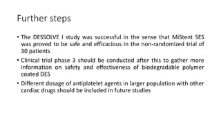 Further steps
• The DESSOLVE I study was successful in the sense that MiStent SES
was proved to be safe and efficacious in the non-randomized trial of
30 patients
• Clinical trial phase 3 should be conducted after this to gather more
information on safety and effectiveness of biodegradable polymer
coated DES
• Different dosage of antiplatelet agents in larger population with other
cardiac drugs should be included in future studies
 