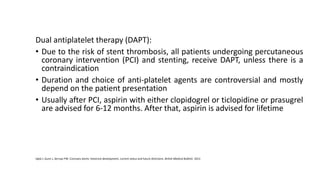 Dual antiplatelet therapy (DAPT):
• Due to the risk of stent thrombosis, all patients undergoing percutaneous
coronary intervention (PCI) and stenting, receive DAPT, unless there is a
contraindication
• Duration and choice of anti-platelet agents are controversial and mostly
depend on the patient presentation
• Usually after PCI, aspirin with either clopidogrel or ticlopidine or prasugrel
are advised for 6-12 months. After that, aspirin is advised for lifetime
Iqbal J, Gunn J, Serruys PW. Coronary stents: historical development, current status and future directions. British Medical Bulletin. 2013
 