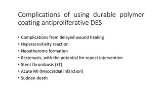 Complications of using durable polymer
coating antiproliferative DES
• Complications from delayed wound healing
• Hypersensitivity reaction
• Neoatheroma formation
• Restenosis, with the potential for repeat intervention
• Stent thrombosis (ST)
• Acute MI (Myocardial Infarction)
• Sudden death
 