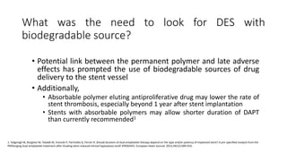 What was the need to look for DES with
biodegradable source?
• Potential link between the permanent polymer and late adverse
effects has prompted the use of biodegradable sources of drug
delivery to the stent vessel
• Additionally,
• Absorbable polymer eluting antiproliferative drug may lower the rate of
stent thrombosis, especially beyond 1 year after stent implantation
• Stents with absorbable polymers may allow shorter duration of DAPT
than currently recommended1
1. Valgimigli M, Borghesi M, Tebaldi M, Vranckx P, Parrinello G, Ferrari R. Should duration of dual antiplatelet therapy depend on the type and/or potency of implanted stent? A pre-specified analysis from the
PROlonging Dual antiplatelet treatment after Grading stent-induced Intimal hyperplasia studY (PRODIGY). European Heart Journal. 2013;34(12):909-919.
 