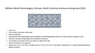• Laser cut
• Thin cobalt-chromium alloy tube
• Electro-polished
• Coated with fully absorbable, biocompatible and biodegradable polymer of poly lactide-co-glycolic acid
• Polymer contains antiproliferative crystalline sirolimus
• 5 µm thick on luminal and 15 µm thick on abluminal side
• Dose of sirolimus 9-11 µg/mm
• Stents were 15 or 23 mm in length and 2.5, 3.0 or 3.5 mm in diameter, implanted on a rapid exchange balloon
delivery system
MiStent (Micell Technologies, Durham, North Carolina) sirolimus-eluting stent (SES)
 