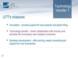 Technology
transfer 1
UTT's missions
10
 Innovation – provide support for new projects and patent filing
 Technology transfer – foster collaboration with industry and
promote the University's own research outcomes
 Business development - offer training, expert consulting and
support for new businesses
 