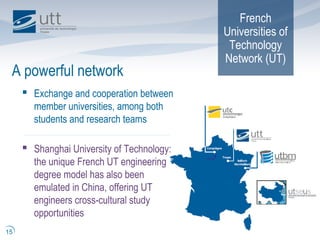 French
Universities of
Technology
Network (UT)
A powerful network
15
 Exchange and cooperation between
member universities, among both
students and research teams
 Shanghai University of Technology:
the unique French UT engineering
degree model has also been
emulated in China, offering UT
engineers cross-cultural study
opportunities
 