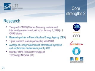 Core
strengths 2
 Tie-up with CNRS (Charles Delaunay Institute joint
interfaculty research unit, set up on January 1, 2014) - 1
CNRS chairs
 Research partner to French Nuclear Energy Agency (CEA)
 1 joint research team in partnership with INRIA
 Average of 4 major national and international symposia
and conferences hosted each year by UTT
 Member of the French Universities of
Technology Network (UT)
Research
4
 
