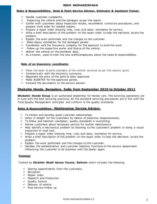 RISHI RADHAKRISHNAN
RISHI RADHAKRISHNAN-CV 2
Roles & Responsibilities: Body & Paint Service Advisor, Estimator & Assistant Trainer.
 Handle customer complaints.
 Inspecting the vehicle and the damages as per the report.
 Confer with customers about inspection results, recommend corrective procedures, and
prepare work order for needed repairs.
 Prepare a repair order showing time, cost, and labor, estimates for service.
 Write a brief description of the problem on the repair order to help the mechanic locate the
problem.
 Explain the work performed and the charges to the customer.
 Make labour estimation for the damaged panels.
 Coordinate with the Insurance company for the approval to start the work.
 Follow up the respective works and Status of the vehicle.
 Deliver the vehicle on the promised date.
 As a trainer, used to train the new staffs/employees about the tasks & responsibilities.
Role of an Insurance coordinator,
 Make the labor & parts estimate of the vehicle received as per the reports given.
 Communicate with the insurance surveyors.
 Negotiate the price of the parts & labor approved.
 Make AUDATEX for the approved panels.
 Forward the documents to the service advisor.
Dhakshin Honda, Bangalore, India from September 2010 to October 2011
Dhakshin Honda Group is an authorized dealership for Honda cars. The servicing operations are
in tune with the best servicing practices. All the standard servicing procedures are in line with the
Total Quality Management principles and conform to the quality standards.
Roles & Responsibilities: Maintenance Service Advisor.
 To initiate and develop great customer relationships.
 Usher in delight for the customers by means of proactive responsiveness.
 To follow and maintain exemplary quality standards in everything.
 Advise customers about necessary service for routine maintenance.
 Help identify a mechanical problem by listening to the customer’s problem or doing a visual
inspection or road test.
 Prepare a repair order showing time, cost, and labor, estimates for service.
 Write a brief description of the problem on the repair order to help the mechanic locate the
problem.
 Explain the work performed and the charges to the customer.
 Handles the administrative and customer relations functions of the service department
influencing the customer to do business with the dealer again.
Training:
Trained by Ebrahim Khalil Kanoo Toyota, Bahrain which includes the following
 Getting appointments from the customers.
 Reception
 Repair order
 Dispatch and Production
 Quality Control
 Delivery of vehicle
 Post Service Follow up
 