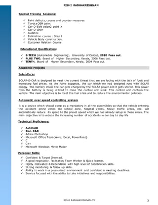 RISHI RADHAKRISHNAN
RISHI RADHAKRISHNAN-CV 3
Special Training Sessions:
 Paint defects, causes and counter measures
 Toyota OEM paint
 Car-O-Soft vision2 point X
 Car-O-Liner
 Audatex
 Estimation course : Step 1
 Vehicle Body construction.
 Customer Relation Course
Educational Qualification:
 B.TECH (Automobile Engineering), University of Calicut, 2010 Pass out.
 PLUS TWO, Board of Higher Secondary, Kerala, 2006 Pass out.
 TENTH, Board of Higher Secondary, Kerala, 2004 Pass out.
Academic Projects
Solar-E-car
SOLAR-E-CAR is designed to meet the current threat that we are facing with the lack of fuels and
increasing fuel prices. As the name suggests, the car which we had designed runs with SOLAR
energy. The battery inside the car gets charged by the SOLAR power and it gets stored. This power
from the battery is being utilized to make the control unit work. This control unit controls the
vehicle. The main objective is to meet the fuel crisis and to reduce the environmental pollution.
Automatic over speed controlling system
It is a device which should come as a mandatory in all the automobiles so that the vehicle entering
the accident prone zones like school zone, hospital zones, heavy traffic areas, etc. will
automatically reduce its speed to the preset speed which we had already setup in those areas. The
main objective is to reduce the increasing number of accidents in our day to day life
Technical Proficiency:
 AutoCAD
 Iron CAD
 Adobe Photoshop
 Microsoft Office Tools(Word, Excel, PowerPoint)
 C
 C++
 Microsoft Windows Movie Maker
Personal Skills:
 Confident & Target Oriented.
 A good negotiator, facilitator; Team Worker & Quick learner.
 Highly motivated & Dependable with high level of coordination skills.
 Strong monitoring & follow up skills.
 Ability to work in a pressurized environment and confident in meeting deadlines.
 Service focused with the ability to take initiatives and responsibilities.
 