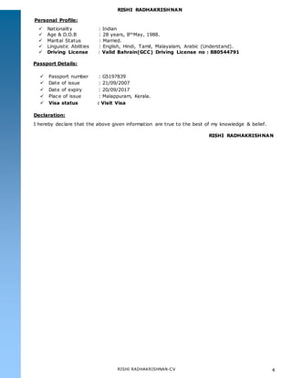 RISHI RADHAKRISHNAN
RISHI RADHAKRISHNAN-CV 4
Personal Profile:
 Nationality : Indian
 Age & D.O.B : 28 years, 8thMay, 1988.
 Marital Status : Married.
 Linguistic Abilities : English, Hindi, Tamil, Malayalam, Arabic (Understand).
 Driving License : Valid Bahrain(GCC) Driving License no : 880544791
Passport Details:
 Passport number : G5197839
 Date of issue : 21/09/2007
 Date of expiry : 20/09/2017
 Place of issue : Malappuram, Kerala.
 Visa status : Visit Visa
Declaration:
I hereby declare that the above given information are true to the best of my knowledge & belief.
RISHI RADHAKRISHNAN
 