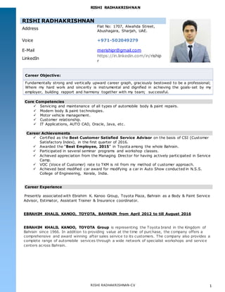 RISHI RADHAKRISHNAN
RISHI RADHAKRISHNAN-CV 1
RISHI RADHAKRISHNAN
Address
Flat No: 1707, Alwahda Street,
Abushagara, Sharjah, UAE.
Voice +971-502049279
E-Mail merishipr@gmail.com
LinkedIn
https://in.linkedin.com/in/riship
r
Career Objective:
Fundamentally strong and vertically upward career graph, graciously bestowed to be a professional;
Where my hard work and sincerity is instrumental and dignified in achieving the goals-set by my
employer, building rapport and harmony together with my team; successful.
Core Competencies
 Servicing and maintenance of all types of automobile body & paint repairs.
 Modern body & paint technologies.
 Motor vehicle management.
 Customer relationship.
 IT Applications, AUTO CAD, Oracle, Java, etc.
Career Achievements
 Certified as the Best Customer Satisfied Service Advisor on the basis of CSI (Customer
Satisfactory Index), in the first quarter of 2016.
 Awarded the “Best Employee, 2015” in Toyota among the whole Bahrain.
 Participated in several seminar programs and workshop classes.
 Achieved appreciation from the Managing Director for having actively participated in Service
Camp.
 VOC (Voice of Customer) rate to TKM is nil from my method of customer approach.
 Achieved best modified car award for modifying a car in Auto Show conducted in N.S.S.
College of Engineering, Kerala, India.
Career Experience
Presently associated with Ebrahim K. Kanoo Group, Toyota Plaza, Bahrain as a Body & Paint Service
Advisor, Estimator, Assistant Trainer & Insurance coordinator.
EBRAHIM KHALIL KANOO, TOYOTA, BAHRAIN from April 2012 to till August 2016
EBRAHIM KHALIL KANOO, TOYOTA Group is representing the Toyota brand in the Kingdom of
Bahrain since 1966. In addition to providing value at the time of purchase, the company offers a
comprehensive and award winning after sales service to its customers. The company also provides a
complete range of automobile services through a wide network of specialist workshops and service
centers across Bahrain.
 
