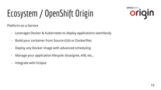 Ecosystem / OpenShift Origin
13
Platform-as-a-Service
- Leverages Docker & Kubernetes to deploy applications seemlessly
- Build your container from Source (Git) or Dockerfiles
- Deploy any Docker image with advanced scheduling
- Manage your application lifecycle: blue/gree, A/B, etc…
- Integrate with Eclipse
 