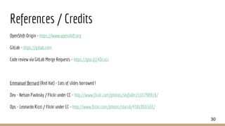 References / Credits
OpenShift Origin - https://www.openshift.org
GitLab - https://gitlab.com
Code review via GitLab Merge Requests - https://goo.gl/AOcuLc
Emmanuel Bernard (Red Hat) - Lots of slides borrowed !
Dev - Nelson Pavlosky / Flickr under CC - http://www.flickr.com/photos/skyfaller/113796919/
Ops - Leonardo Rizzi / Flickr under CC - http://www.flickr.com/photos/stars6/4381851322/
30
 