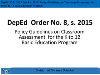 DepEd Order No. 8, s. 2015
Policy Guidelines on Classroom
Assessment for the K to 12
Basic Education Program
DepEd O R D E R No. 8 s. 2015 Policy Guidelines on Classroom Assessment for
the K to 12 Basic Education Program
Division of Misamis Oriental
 