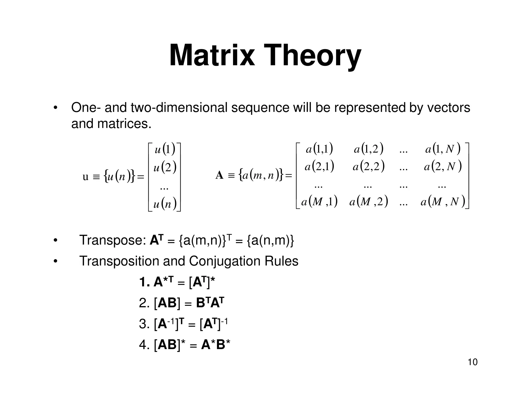 Matrix Theory
• One- and two-dimensional sequence will be represented by vectors
  and matrices.
                    u (1)                         a (1,1)   a (1, 2 )    ...    a (1, N ) 
                    u (2 )                        a (2 ,1)  a (2 , 2 )   ...    a (2 , N ) 
    u ≡ {u (n )} =            A ≡ {a (m , n )} =                                           
                    ...                           ...          ...       ...       ...     
                                                                                           
                    u (n )                        a (M ,1) a (M , 2 )    ...   a (M , N )


•   Transpose: AT = {a(m,n)}T = {a(n,m)}
•   Transposition and Conjugation Rules
                 1. A*T = [AT]*
                 2. [AB] = BTAT
                 3. [A-1]T = [AT]-1
                 4. [AB]* = A*B*
                                                                                              10
 