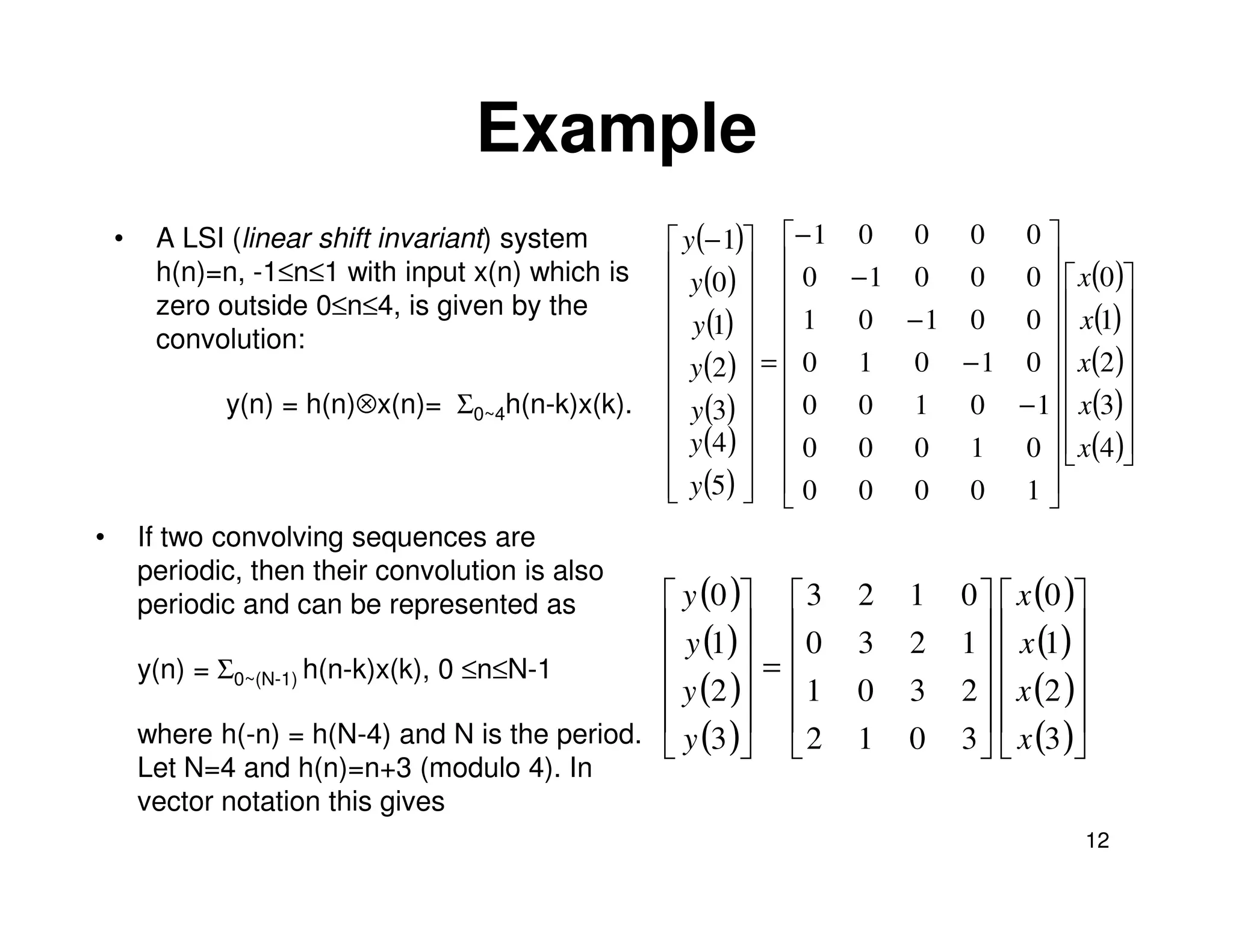 Example
    •    A LSI (linear shift invariant) system      y (− 1) − 1 0 0 0 0 
         h(n)=n, -1≤n≤1 with input x(n) which is    y (0 )   0 − 1 0 0 0   x(0 )
         zero outside 0≤n≤4, is given by the                               
                                                                                      
                                                    y (1)   1 0 − 1 0 0   x(1) 
         convolution:                                       =  0 1 0 − 1 0   x(2 )
                                                    y (2 )                 
                                                                                      
               y(n) = h(n)⊗x(n)= Σ0~4h(n-k)x(k).    y (3)   0 0 1 0 − 1  x(3)
                                                    y (4 )                 
                                                               0 0 0 1 0   x(4 )
                                                                                      
                                                    y (5)   0 0 0 0 1 
                                                                           
•       If two convolving sequences are
        periodic, then their convolution is also
        periodic and can be represented as         y (0 )  3   2   1   0   x (0 )
                                                   y (1)   0   3   2   1   x (1) 
        y(n) = Σ0~(N-1) h(n-k)x(k), 0 ≤n≤N-1             =                       
                                                   y (2 )  1   0   3   2   x (2 )
        where h(-n) = h(N-4) and N is the period.  y (3 )  2
                                                               1   0
                                                                                    
                                                                          3   x (3 )
        Let N=4 and h(n)=n+3 (modulo 4). In
        vector notation this gives
                                                                                      12
 
